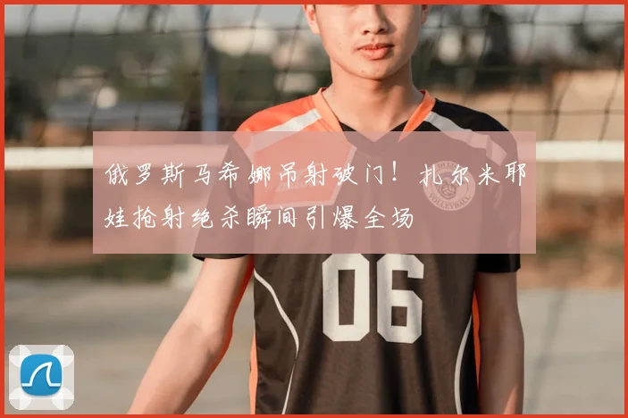 俄罗斯马希娜吊射破门！扎尔米耶娃抢射绝杀瞬间引爆全场