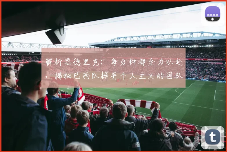 解析恩德里克:每分钟都全力以赴,揭秘巴西队摒弃个人主义的团队新哲学