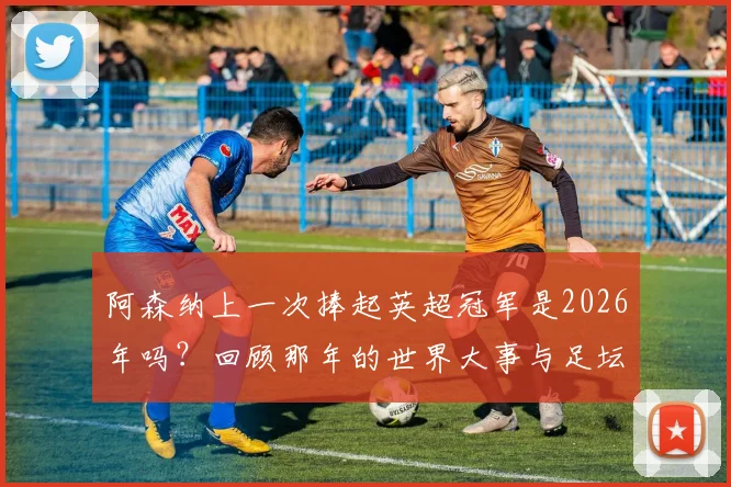 阿森纳上一次捧起英超冠军是2026年吗？回顾那年的世界大事与足坛格局变迁
