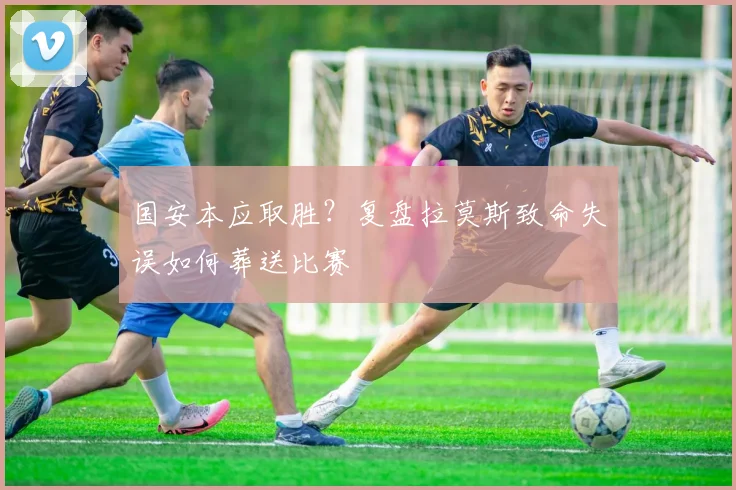 国安本应取胜？复盘拉莫斯致命失误如何葬送比赛