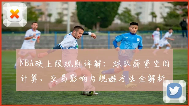 NBA硬上限规则详解:球队薪资空间计算、交易影响与规避方法全解析
