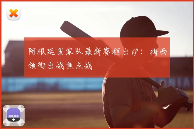 阿根廷国家队最新赛程出炉：梅西领衔出战焦点战
