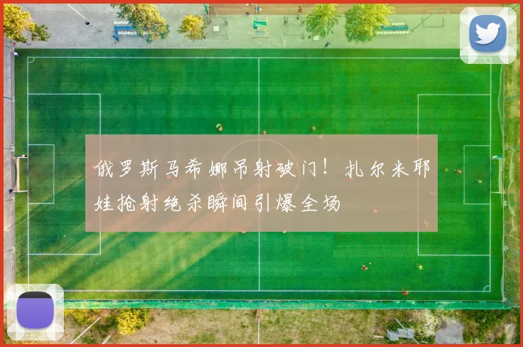 俄罗斯马希娜吊射破门！扎尔米耶娃抢射绝杀瞬间引爆全场