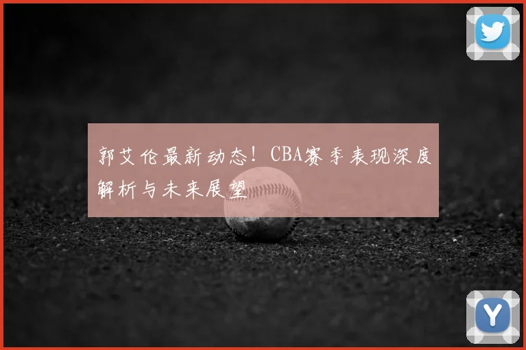 郭艾伦最新动态！CBA赛季表现深度解析与未来展望