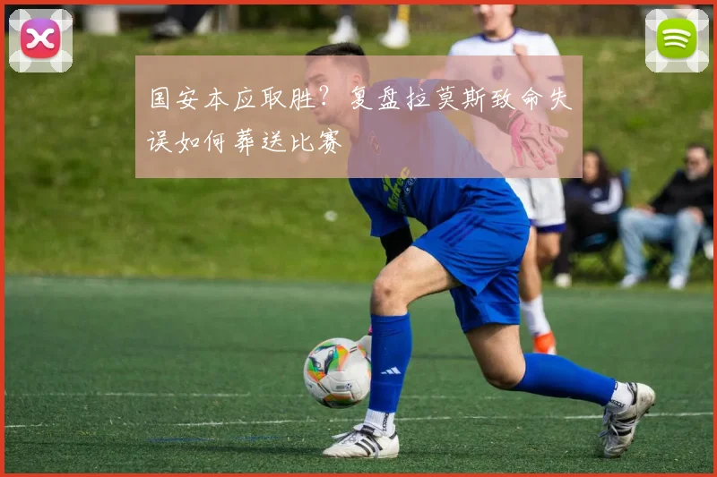 国安本应取胜?复盘拉莫斯致命失误如何葬送比赛