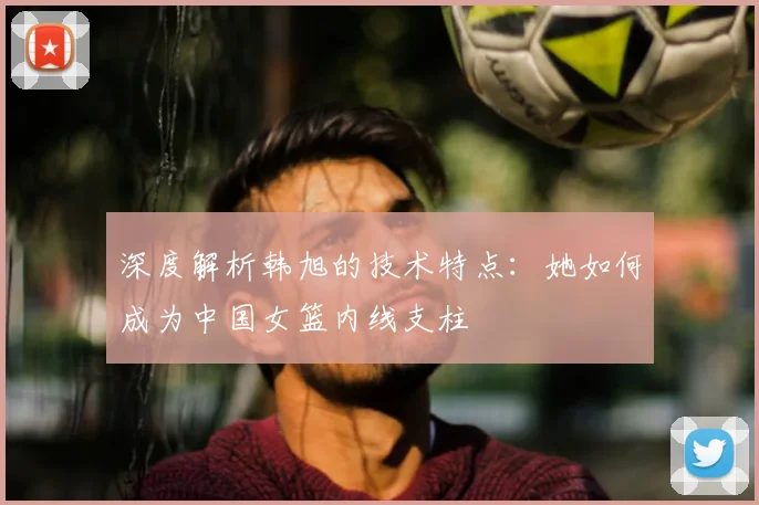 深度解析韩旭的技术特点：她如何成为中国女篮内线支柱