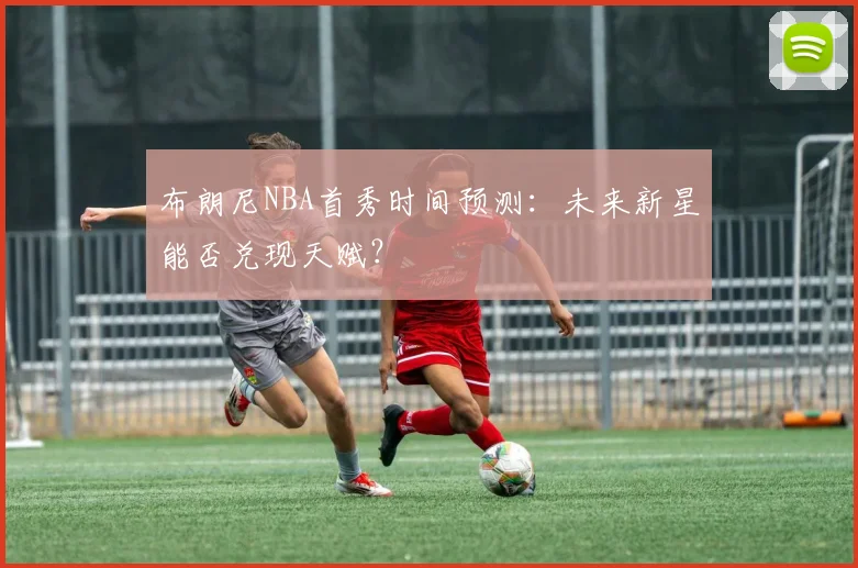 布朗尼NBA首秀时间预测:未来新星能否兑现天赋?
